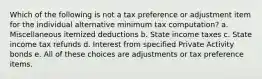 Which of the following is not a tax preference or adjustment item for the individual alternative minimum tax computation? a. Miscellaneous itemized deductions b. State income taxes c. State income tax refunds d. Interest from specified Private Activity bonds e. All of these choices are adjustments or tax preference items.