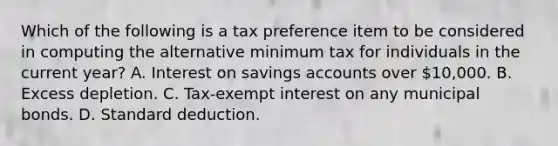 Which of the following is a tax preference item to be considered in computing the alternative minimum tax for individuals in the current year? A. Interest on savings accounts over 10,000. B. Excess depletion. C. Tax-exempt interest on any municipal bonds. D. Standard deduction.