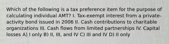 Which of the following is a tax preference item for the purpose of calculating individual AMT? I. Tax-exempt interest from a private-activity bond issued in 2006 II. Cash contributions to charitable organizations III. Cash flows from limited partnerships IV. Capital losses A) I only B) II, III, and IV C) III and IV D) II only