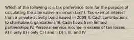 Which of the following is a tax preference item for the purpose of calculating the alternative minimum tax? I. Tax-exempt interest from a private-activity bond issued in 2008 II. Cash contributions to charitable organizations III. Cash flows from limited partnerships IV. Personal-service income in excess of tax losses A) II only B) I only C) I and II D) I, III, and IV