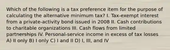 Which of the following is a tax preference item for the purpose of calculating the alternative minimum tax? I. Tax-exempt interest from a private-activity bond issued in 2008 II. Cash contributions to charitable organizations III. Cash flows from limited partnerships IV. Personal-service income in excess of tax losses A) II only B) I only C) I and II D) I, III, and IV