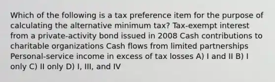 Which of the following is a tax preference item for the purpose of calculating the alternative minimum tax? Tax-exempt interest from a private-activity bond issued in 2008 Cash contributions to charitable organizations Cash flows from limited partnerships Personal-service income in excess of tax losses A) I and II B) I only C) II only D) I, III, and IV