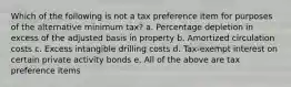 Which of the following is not a tax preference item for purposes of the alternative minimum tax? a. Percentage depletion in excess of the adjusted basis in property b. Amortized circulation costs c. Excess intangible drilling costs d. Tax-exempt interest on certain private activity bonds e. All of the above are tax preference items