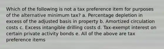 Which of the following is not a tax preference item for purposes of the alternative minimum tax? a. Percentage depletion in excess of the adjusted basis in property b. Amortized circulation costs c. Excess intangible drilling costs d. Tax-exempt interest on certain private activity bonds e. All of the above are tax preference items