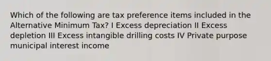 Which of the following are tax preference items included in the Alternative Minimum Tax? I Excess depreciation II Excess depletion III Excess intangible drilling costs IV Private purpose municipal interest income