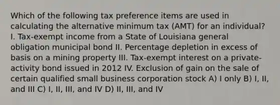 Which of the following tax preference items are used in calculating the alternative minimum tax (AMT) for an individual? I. Tax-exempt income from a State of Louisiana general obligation municipal bond II. Percentage depletion in excess of basis on a mining property III. Tax-exempt interest on a private-activity bond issued in 2012 IV. Exclusion of gain on the sale of certain qualified small business corporation stock A) I only B) I, II, and III C) I, II, III, and IV D) II, III, and IV