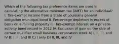 Which of the following tax preference items are used in calculating the alternative minimum tax (AMT) for an individual? I. Tax-exempt income from a State of Louisiana general obligation municipal bond II. Percentage depletion in excess of basis on a mining property III. Tax-exempt interest on a private-activity bond issued in 2012 IV. Exclusion of gain on the sale of certain qualified small business corporation stock A) I, II, III, and IV B) I, II, and III C) I only D) II, III, and IV