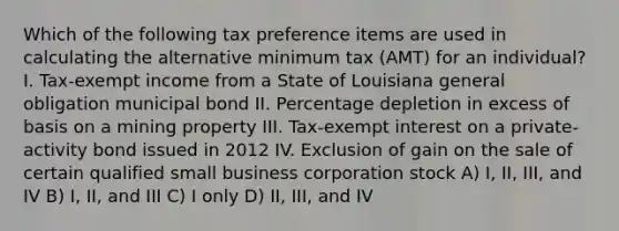 Which of the following tax preference items are used in calculating the alternative minimum tax (AMT) for an individual? I. Tax-exempt income from a State of Louisiana general obligation municipal bond II. Percentage depletion in excess of basis on a mining property III. Tax-exempt interest on a private-activity bond issued in 2012 IV. Exclusion of gain on the sale of certain qualified small business corporation stock A) I, II, III, and IV B) I, II, and III C) I only D) II, III, and IV