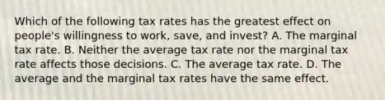 Which of the following tax rates has the greatest effect on​ people's willingness to​ work, save, and​ invest? A. The marginal tax rate. B. Neither the average tax rate nor the marginal tax rate affects those decisions. C. The average tax rate. D. The average and the marginal tax rates have the same effect.