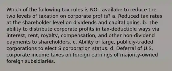 Which of the following tax rules is NOT availabe to reduce the two levels of taxation on corporate profits? a. Reduced tax rates at the shareholder level on dividends and capital gains. b. The ability to distribute corporate profits in tax-deductible ways via interest, rent, royalty, compensation, and other non-dividend payments to shareholders. c. Ability of large, publicly-traded corporations to elect S corporation status. d. Deferral of U.S. corporate income taxes on foreign earnings of majority-owned foreign subsidiaries.