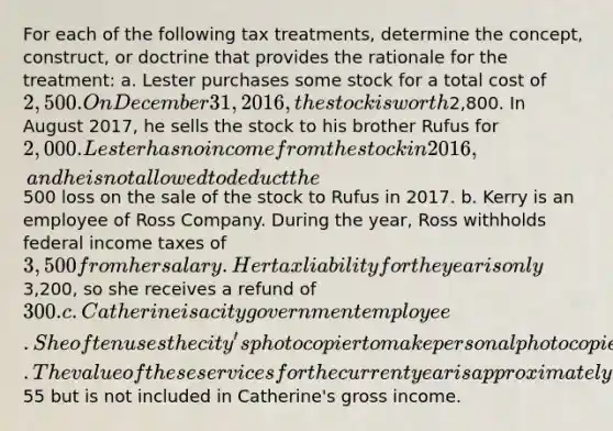 For each of the following tax treatments, determine the concept, construct, or doctrine that provides the rationale for the treatment: a. Lester purchases some stock for a total cost of 2,500. On December 31, 2016, the stock is worth2,800. In August 2017, he sells the stock to his brother Rufus for 2,000. Lester has no income from the stock in 2016, and he is not allowed to deduct the500 loss on the sale of the stock to Rufus in 2017. b. Kerry is an employee of Ross Company. During the year, Ross withholds federal income taxes of 3,500 from her salary. Her tax liability for the year is only3,200, so she receives a refund of 300. c. Catherine is a city government employee. She often uses the city's photocopier to make personal photocopies and has her secretary type an occasional personal letter. The value of these services for the current year is approximately55 but is not included in Catherine's gross income.