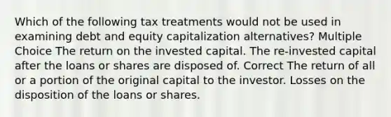 Which of the following tax treatments would not be used in examining debt and equity capitalization alternatives? Multiple Choice The return on the invested capital. The re-invested capital after the loans or shares are disposed of. Correct The return of all or a portion of the original capital to the investor. Losses on the disposition of the loans or shares.