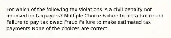 For which of the following tax violations is a civil penalty not imposed on taxpayers? Multiple Choice Failure to file a tax return Failure to pay tax owed Fraud Failure to make estimated tax payments None of the choices are correct.