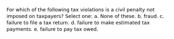 For which of the following tax violations is a civil penalty not imposed on taxpayers? Select one: a. None of these. b. fraud. c. failure to file a tax return. d. failure to make estimated tax payments. e. failure to pay tax owed.