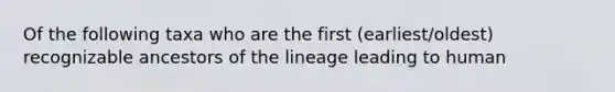 Of the following taxa who are the first (earliest/oldest) recognizable ancestors of the lineage leading to human