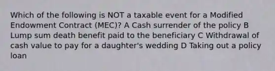 Which of the following is NOT a taxable event for a Modified Endowment Contract (MEC)? A Cash surrender of the policy B Lump sum death benefit paid to the beneficiary C Withdrawal of cash value to pay for a daughter's wedding D Taking out a policy loan