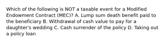 Which of the following is NOT a taxable event for a Modified Endowment Contract (MEC)? A. Lump sum death benefit paid to the beneficiary B. Withdrawal of cash value to pay for a daughter's wedding C. Cash surrender of the policy D. Taking out a policy loan