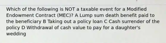 Which of the following is NOT a taxable event for a Modified Endowment Contract (MEC)? A Lump sum death benefit paid to the beneficiary B Taking out a policy loan C Cash surrender of the policy D Withdrawal of cash value to pay for a daughter's wedding