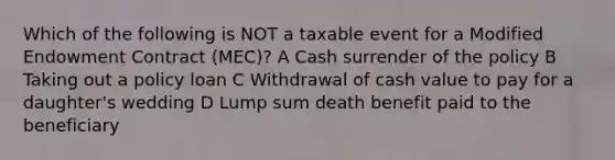 Which of the following is NOT a taxable event for a Modified Endowment Contract (MEC)? A Cash surrender of the policy B Taking out a policy loan C Withdrawal of cash value to pay for a daughter's wedding D Lump sum death benefit paid to the beneficiary