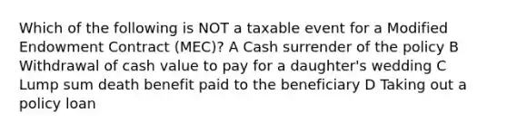 Which of the following is NOT a taxable event for a Modified Endowment Contract (MEC)? A Cash surrender of the policy B Withdrawal of cash value to pay for a daughter's wedding C Lump sum death benefit paid to the beneficiary D Taking out a policy loan