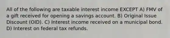 All of the following are taxable interest income EXCEPT A) FMV of a gift received for opening a savings account. B) Original Issue Discount (OID). C) Interest income received on a municipal bond. D) Interest on federal tax refunds.