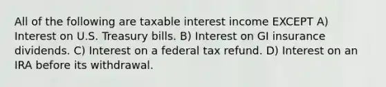 All of the following are taxable interest income EXCEPT A) Interest on U.S. Treasury bills. B) Interest on GI insurance dividends. C) Interest on a federal tax refund. D) Interest on an IRA before its withdrawal.