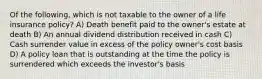 Of the following, which is not taxable to the owner of a life insurance policy? A) Death benefit paid to the owner's estate at death B) An annual dividend distribution received in cash C) Cash surrender value in excess of the policy owner's cost basis D) A policy loan that is outstanding at the time the policy is surrendered which exceeds the investor's basis