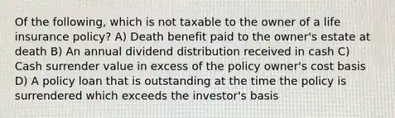 Of the following, which is not taxable to the owner of a life insurance policy? A) Death benefit paid to the owner's estate at death B) An annual dividend distribution received in cash C) Cash surrender value in excess of the policy owner's cost basis D) A policy loan that is outstanding at the time the policy is surrendered which exceeds the investor's basis