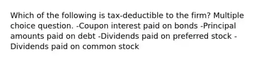 Which of the following is tax-deductible to the firm? Multiple choice question. -Coupon interest paid on bonds -Principal amounts paid on debt -Dividends paid on preferred stock -Dividends paid on common stock