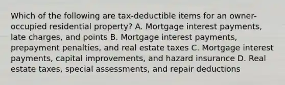 Which of the following are tax-deductible items for an owner-occupied residential property? A. Mortgage interest payments, late charges, and points B. Mortgage interest payments, prepayment penalties, and real estate taxes C. Mortgage interest payments, capital improvements, and hazard insurance D. Real estate taxes, special assessments, and repair deductions