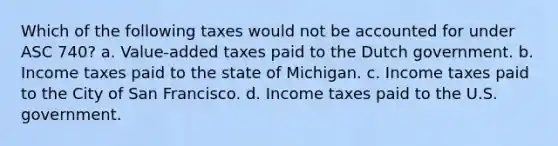 Which of the following taxes would not be accounted for under ASC 740? a. Value-added taxes paid to the Dutch government. b. Income taxes paid to the state of Michigan. c. Income taxes paid to the City of San Francisco. d. Income taxes paid to the U.S. government.