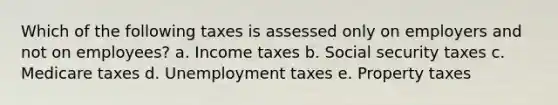 Which of the following taxes is assessed only on employers and not on employees? a. Income taxes b. Social security taxes c. Medicare taxes d. Unemployment taxes e. Property taxes