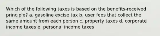 Which of the following taxes is based on the benefits-received principle? a. gasoline excise tax b. user fees that collect the same amount from each person c. property taxes d. corporate income taxes e. personal income taxes