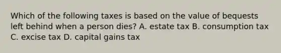 Which of the following taxes is based on the value of bequests left behind when a person dies? A. estate tax B. consumption tax C. excise tax D. capital gains tax