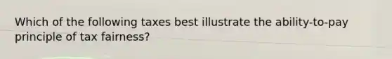 Which of the following taxes best illustrate the ability-to-pay principle of tax fairness?
