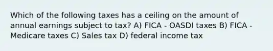 Which of the following taxes has a ceiling on the amount of annual earnings subject to tax? A) FICA - OASDI taxes B) FICA - Medicare taxes C) Sales tax D) federal income tax