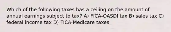 Which of the following taxes has a ceiling on the amount of annual earnings subject to tax? A) FICA-OASDI tax B) sales tax C) federal income tax D) FICA-Medicare taxes