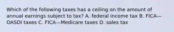 Which of the following taxes has a ceiling on the amount of annual earnings subject to​ tax? A. federal income tax B. FICA—OASDI taxes C. FICA—Medicare taxes D. sales tax