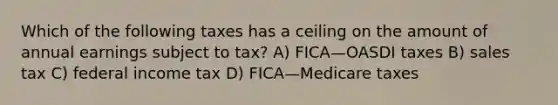 Which of the following taxes has a ceiling on the amount of annual earnings subject to tax? A) FICA—OASDI taxes B) sales tax C) federal income tax D) FICA—Medicare taxes