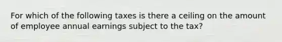 For which of the following taxes is there a ceiling on the amount of employee annual earnings subject to the tax?