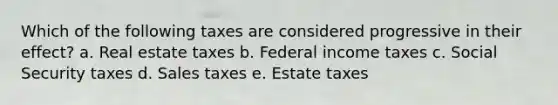 Which of the following taxes are considered progressive in their effect? a. Real estate taxes b. Federal income taxes c. Social Security taxes d. Sales taxes e. Estate taxes