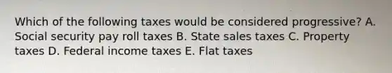 Which of the following taxes would be considered progressive? A. Social security pay roll taxes B. State sales taxes C. Property taxes D. Federal income taxes E. Flat taxes