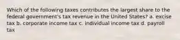 Which of the following taxes contributes the largest share to the federal government's tax revenue in the United States? a. excise tax b. corporate income tax c. individual income tax d. payroll tax