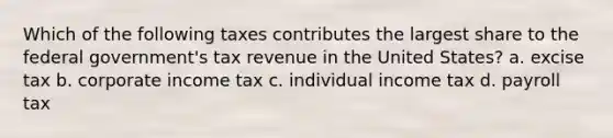 Which of the following taxes contributes the largest share to the federal government's tax revenue in the United States? a. excise tax b. corporate income tax c. individual income tax d. payroll tax