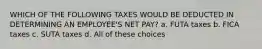 WHICH OF THE FOLLOWING TAXES WOULD BE DEDUCTED IN DETERMINING AN EMPLOYEE'S NET PAY? a. FUTA taxes b. FICA taxes c. SUTA taxes d. All of these choices