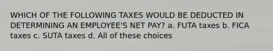 WHICH OF THE FOLLOWING TAXES WOULD BE DEDUCTED IN DETERMINING AN EMPLOYEE'S NET PAY? a. FUTA taxes b. FICA taxes c. SUTA taxes d. All of these choices