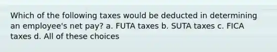 Which of the following taxes would be deducted in determining an employee's net pay? a. FUTA taxes b. SUTA taxes c. FICA taxes d. All of these choices