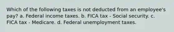 Which of the following taxes is not deducted from an employee's pay? a. Federal income taxes. b. FICA tax - Social security. c. FICA tax - Medicare. d. Federal unemployment taxes.