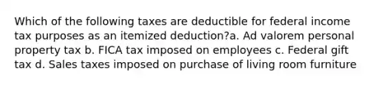 Which of the following taxes are deductible for federal income tax purposes as an itemized deduction?a. Ad valorem personal property tax b. FICA tax imposed on employees c. Federal gift tax d. Sales taxes imposed on purchase of living room furniture