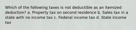 Which of the following taxes is not deductible as an itemized deduction? a. Property tax on second residence b. Sales tax in a state with no income tax c. Federal income tax d. State income tax